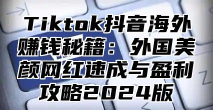 Tiktok抖音海外赚钱秘籍：外国美颜网红速成与盈利攻略2024版