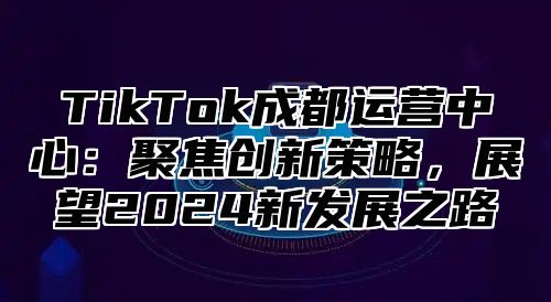 TikTok成都运营中心：聚焦创新策略，展望2024新发展之路