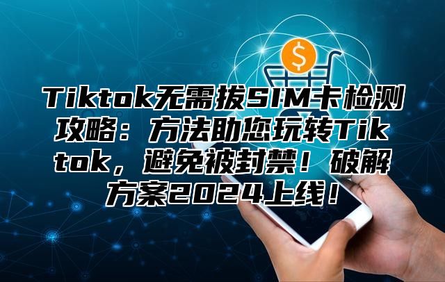 Tiktok无需拔SIM卡检测攻略：方法助您玩转Tiktok，避免被封禁！破解方案2024上线！