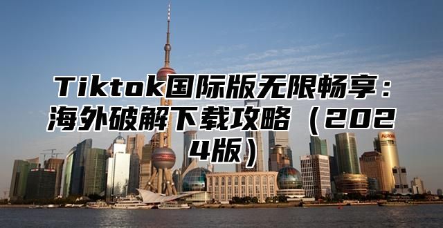 Tiktok国际版无限畅享：海外破解下载攻略（2024版）