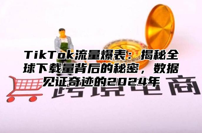 TikTok流量爆表：揭秘全球下载量背后的秘密，数据见证奇迹的2024年