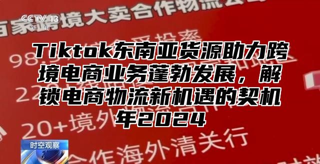 Tiktok东南亚货源助力跨境电商业务蓬勃发展，解锁电商物流新机遇的契机年2024