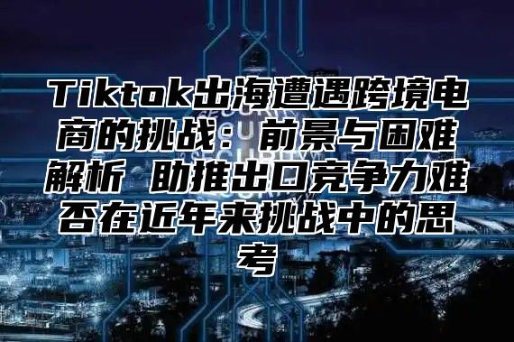 Tiktok出海遭遇跨境电商的挑战：前景与困难解析 助推出口竞争力难否在近年来挑战中的思考