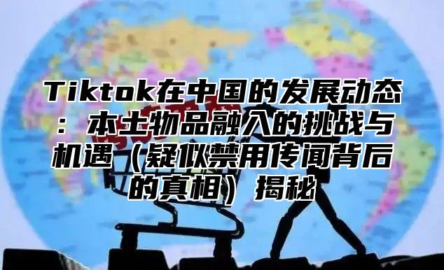 Tiktok在中国的发展动态：本土物品融入的挑战与机遇（疑似禁用传闻背后的真相）揭秘