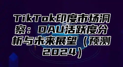 TikTok印度市场洞察：DAU活跃度分析与未来展望（预测2024）