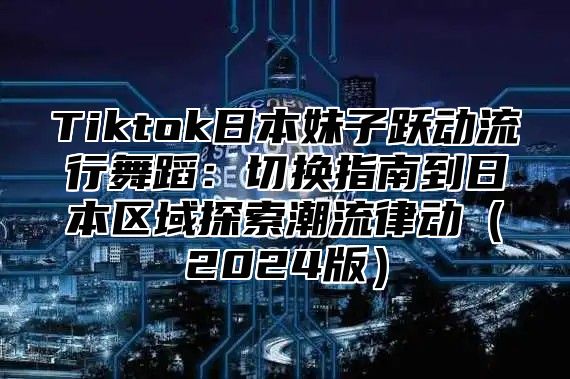 Tiktok日本妹子跃动流行舞蹈：切换指南到日本区域探索潮流律动（2024版）