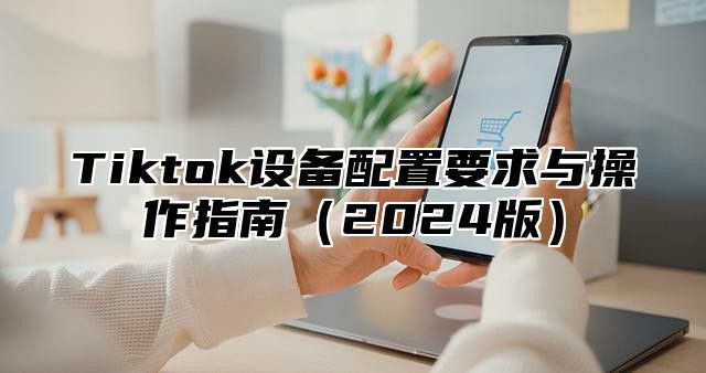 Tiktok设备配置要求与操作指南（2024版）