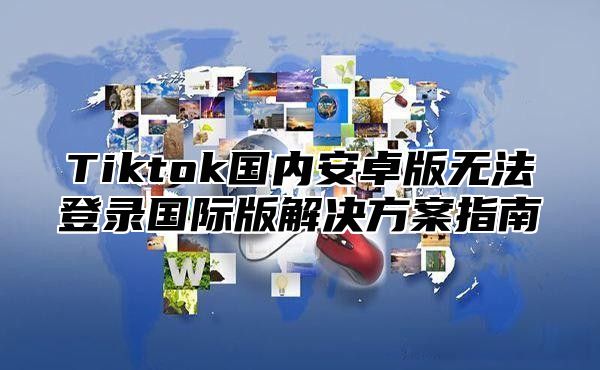 Tiktok国内安卓版无法登录国际版解决方案指南