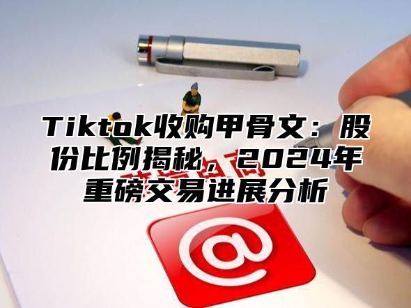 Tiktok收购甲骨文：股份比例揭秘，2024年重磅交易进展分析