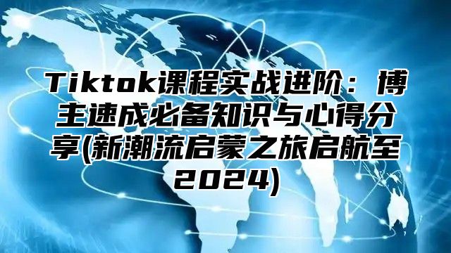 Tiktok课程实战进阶：博主速成必备知识与心得分享(新潮流启蒙之旅启航至2024)