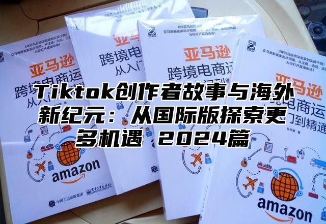 Tiktok创作者故事与海外新纪元：从国际版探索更多机遇 2024篇