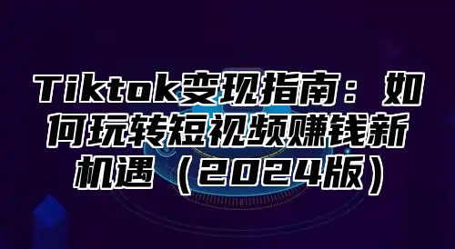 Tiktok变现指南：如何玩转短视频赚钱新机遇（2024版）