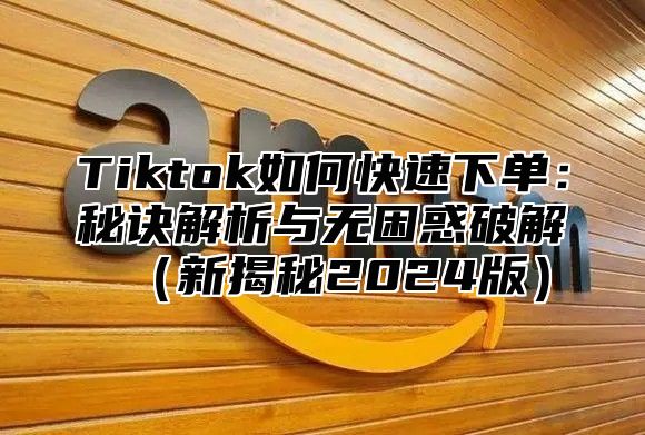 Tiktok如何快速下单：秘诀解析与无困惑破解（新揭秘2024版）