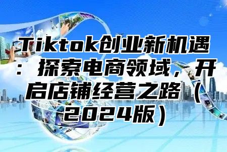 Tiktok创业新机遇：探索电商领域，开启店铺经营之路（2024版）