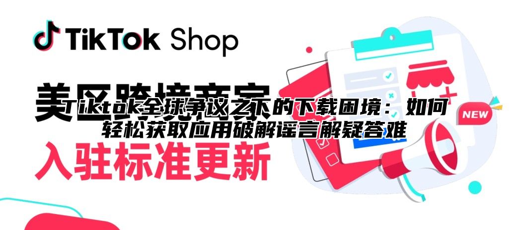 Tiktok全球争议之下的下载困境：如何轻松获取应用破解谣言解疑答难