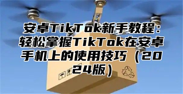 安卓TikTok新手教程：轻松掌握TikTok在安卓手机上的使用技巧（2024版）