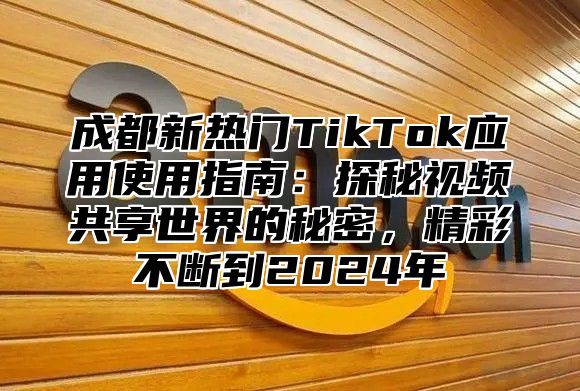 成都新热门TikTok应用使用指南：探秘视频共享世界的秘密，精彩不断到2024年