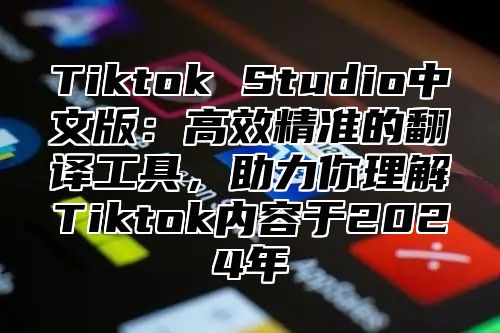 Tiktok Studio中文版：高效精准的翻译工具，助力你理解Tiktok内容于2024年