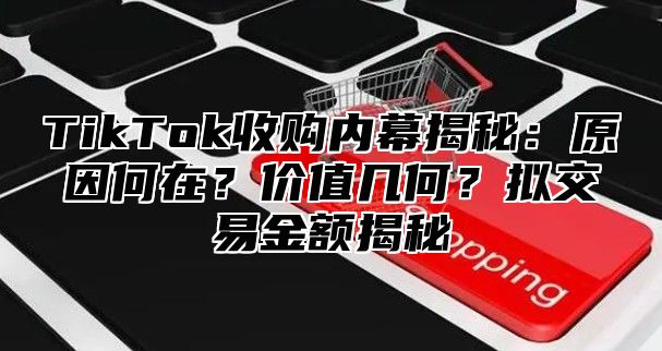 TikTok收购内幕揭秘：原因何在？价值几何？拟交易金额揭秘