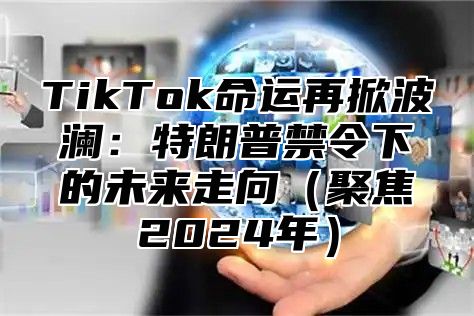 TikTok命运再掀波澜：特朗普禁令下的未来走向（聚焦2024年）