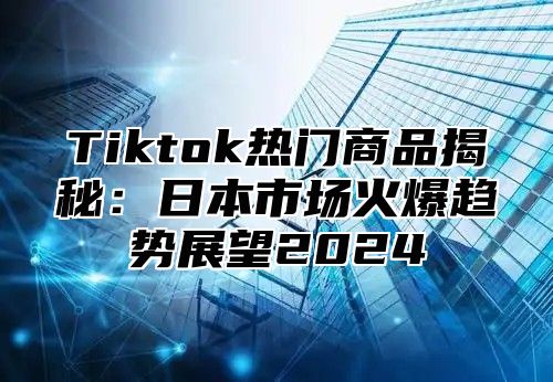 Tiktok热门商品揭秘：日本市场火爆趋势展望2024