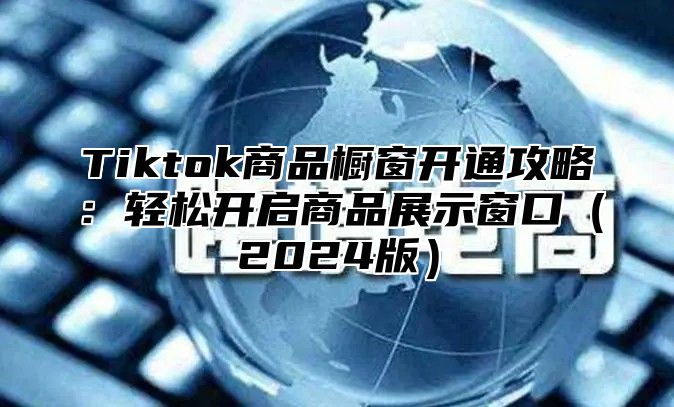 Tiktok商品橱窗开通攻略：轻松开启商品展示窗口（2024版）