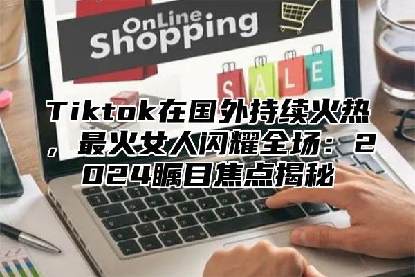 Tiktok在国外持续火热，最火女人闪耀全场：2024瞩目焦点揭秘