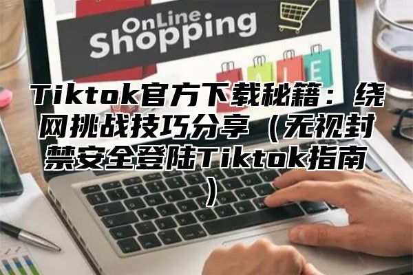 Tiktok官方下载秘籍：绕网挑战技巧分享（无视封禁安全登陆Tiktok指南）