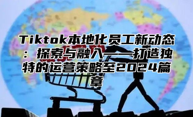 Tiktok本地化员工新动态：探索与融入——打造独特的运营策略至2024篇章