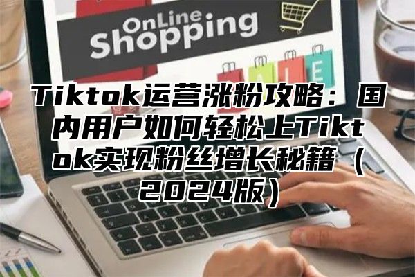 Tiktok运营涨粉攻略：国内用户如何轻松上Tiktok实现粉丝增长秘籍（2024版）