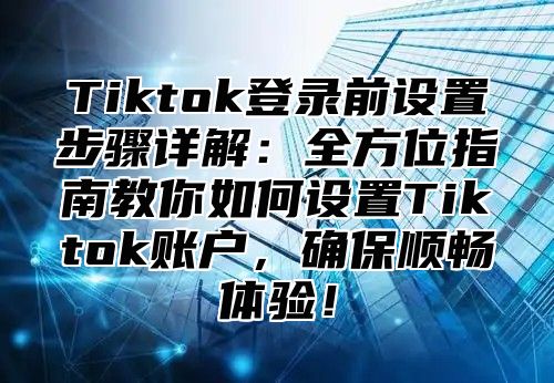 Tiktok登录前设置步骤详解：全方位指南教你如何设置Tiktok账户，确保顺畅体验！