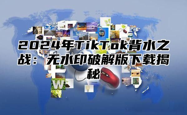 2024年TikTok背水之战：无水印破解版下载揭秘