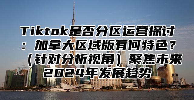 Tiktok是否分区运营探讨：加拿大区域版有何特色？（针对分析视角）聚焦未来2024年发展趋势