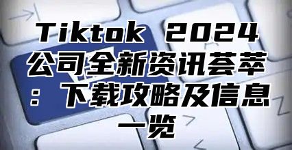 Tiktok 2024公司全新资讯荟萃：下载攻略及信息一览