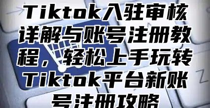 Tiktok入驻审核详解与账号注册教程，轻松上手玩转Tiktok平台新账号注册攻略