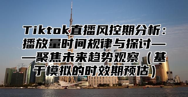 Tiktok直播风控期分析：播放量时间规律与探讨——聚焦未来趋势观察（基于模拟的时效期预估）