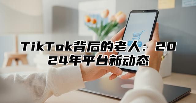 TikTok背后的老人：2024年平台新动态