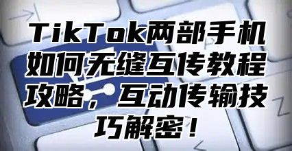 TikTok两部手机如何无缝互传教程攻略，互动传输技巧解密！