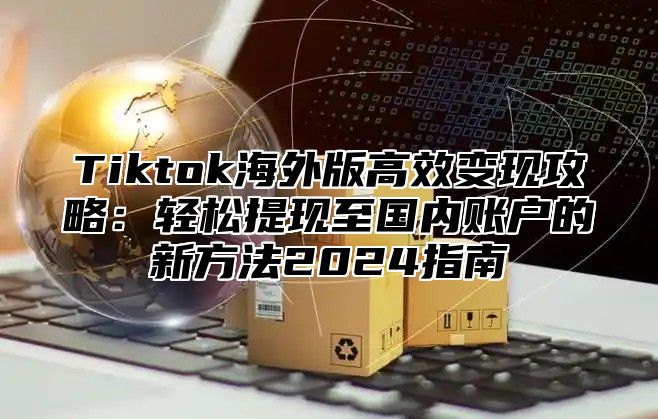 Tiktok海外版高效变现攻略：轻松提现至国内账户的新方法2024指南