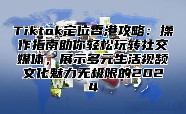 Tiktok定位香港攻略：操作指南助你轻松玩转社交媒体，展示多元生活视频文化魅力无极限的2024