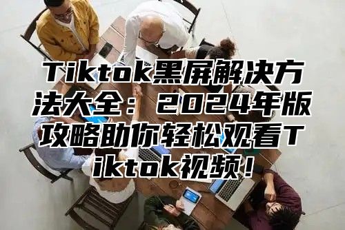 Tiktok黑屏解决方法大全：2024年版攻略助你轻松观看Tiktok视频！