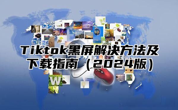 Tiktok黑屏解决方法及下载指南（2024版）