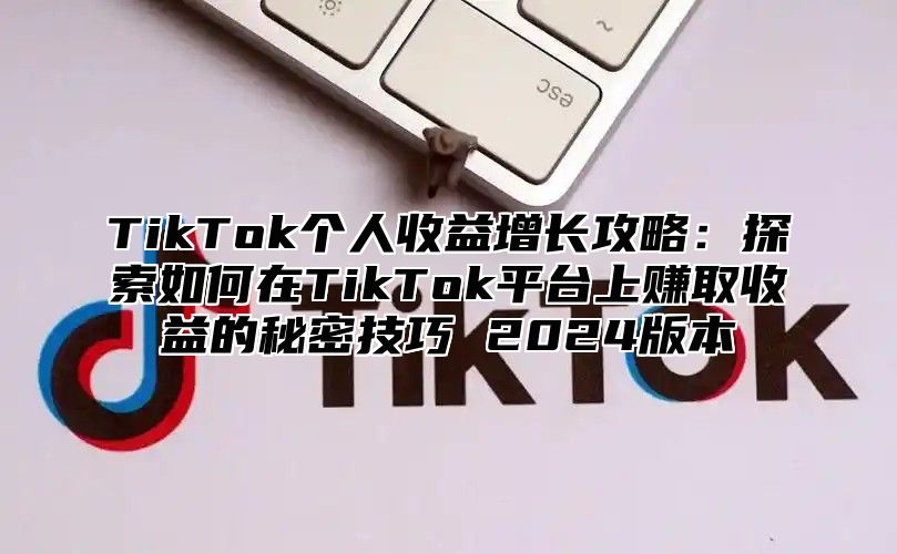 TikTok个人收益增长攻略：探索如何在TikTok平台上赚取收益的秘密技巧 2024版本