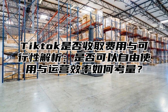 Tiktok是否收取费用与可行性解析：是否可以自由使用与运营效率如何考量？