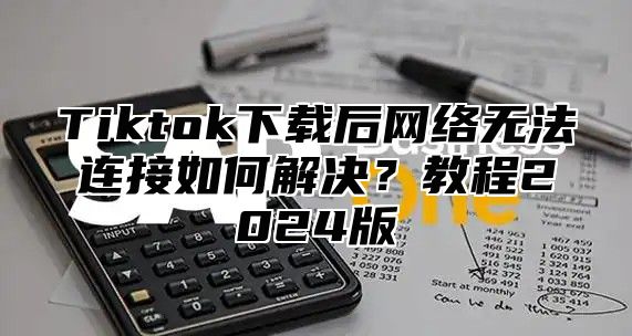 Tiktok下载后网络无法连接如何解决？教程2024版