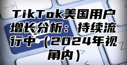 TikTok美国用户增长分析：持续流行中（2024年视角内）