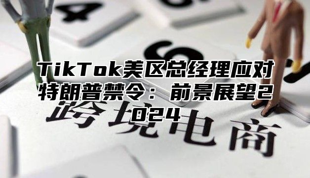 TikTok美区总经理应对特朗普禁令：前景展望2024