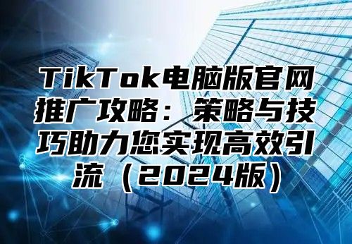 TikTok电脑版官网推广攻略：策略与技巧助力您实现高效引流（2024版）