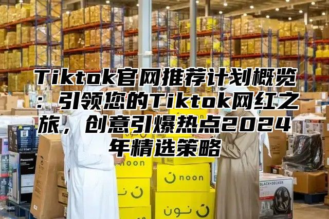 Tiktok官网推荐计划概览：引领您的Tiktok网红之旅，创意引爆热点2024年精选策略