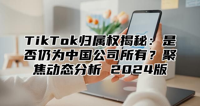 TikTok归属权揭秘：是否仍为中国公司所有？聚焦动态分析 2024版